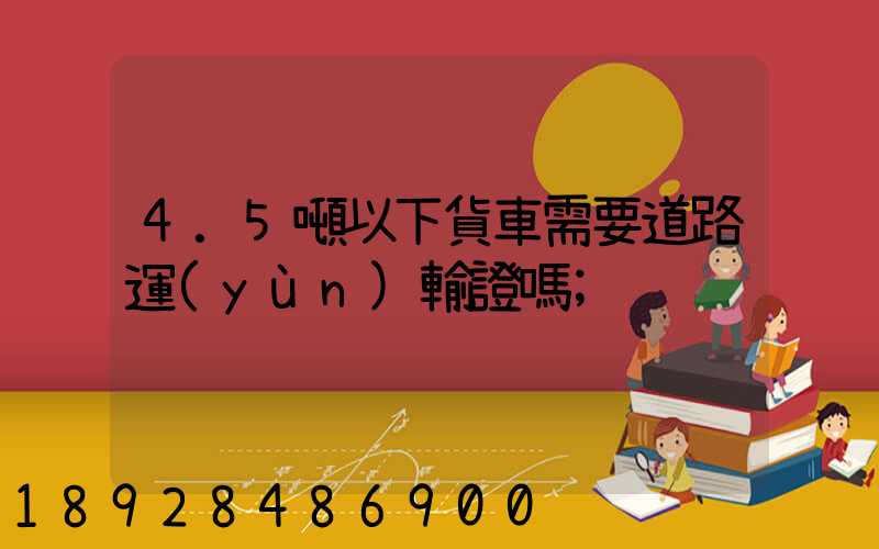4.5噸以下貨車需要道路運(yùn)輸證嗎