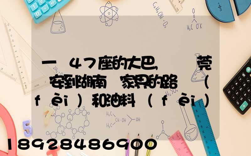 一輛47座的大巴,從東莞長安到湖南張家界的路橋費(fèi)和油料費(fèi)要多少錢...