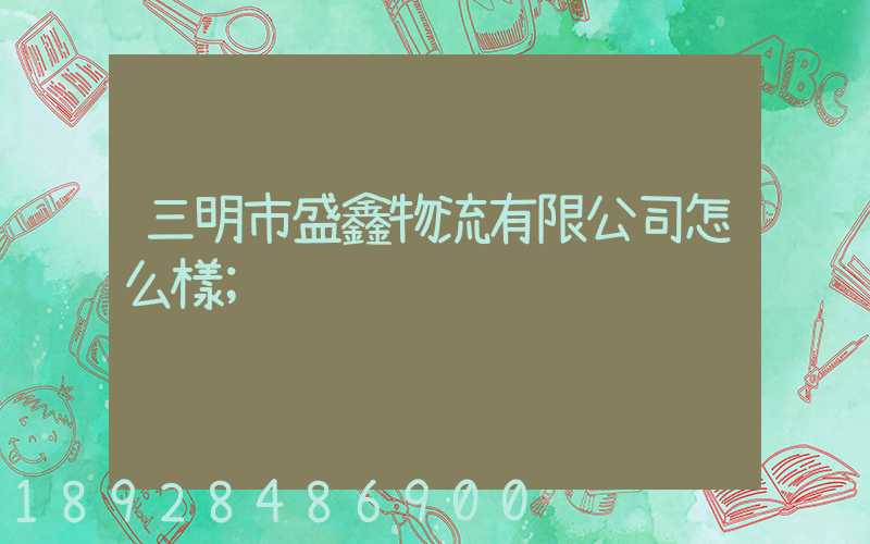 三明市盛鑫物流有限公司怎么樣