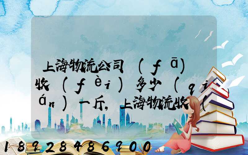 上海物流公司發(fā)貨收費(fèi)多少錢(qián)一斤,上海物流收費(fèi)標(biāo)準(zhǔn)