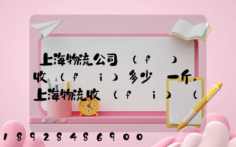 上海物流公司發(fā)貨收費(fèi)多少錢一斤,上海物流收費(fèi)標(biāo)準(zhǔn)