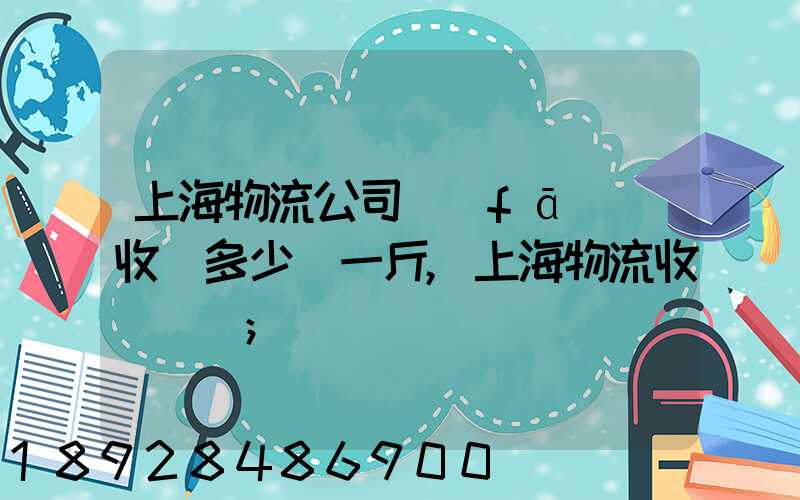 上海物流公司發(fā)貨收費多少錢一斤,上海物流收費標準