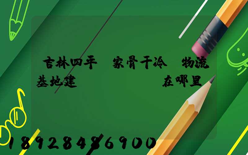 吉林四平國家骨干冷鏈物流基地建設(shè)在哪里
