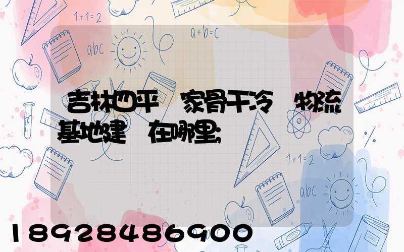 吉林四平國家骨干冷鏈物流基地建設在哪里
