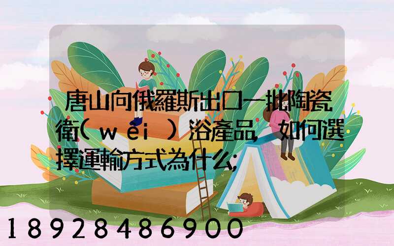 唐山向俄羅斯出口一批陶瓷衛(wèi)浴產品,如何選擇運輸方式為什么