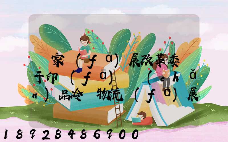 國家發(fā)展改革委關于印發(fā)農產(chǎn)品冷鏈物流發(fā)展規(guī)劃的通知的權威解讀...