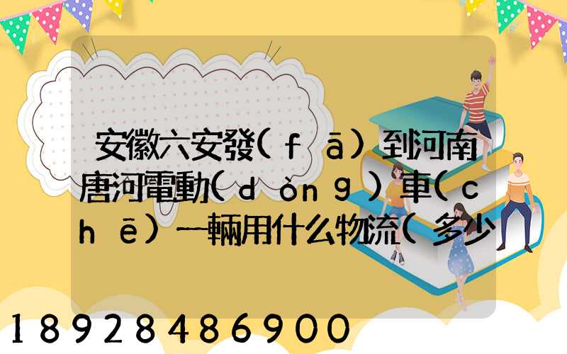 安徽六安發(fā)到河南唐河電動(dòng)車(chē)一輛用什么物流(多少錢(qián)合適)