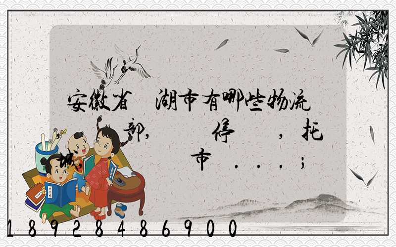 安徽省蕪湖市有哪些物流園,貨運部,貨運停車場,托運城,專線貨運市場...