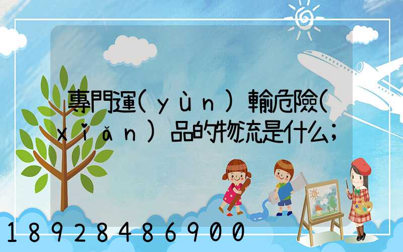 專門運(yùn)輸危險(xiǎn)品的物流是什么