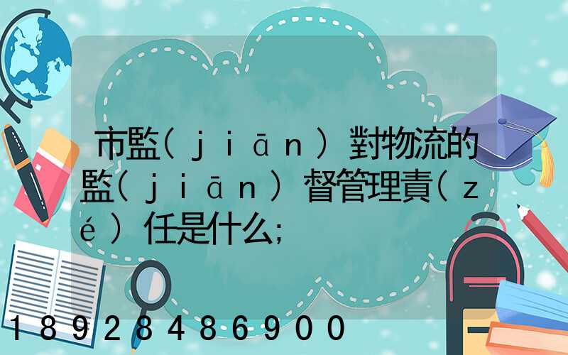 市監(jiān)對物流的監(jiān)督管理責(zé)任是什么