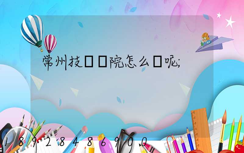常州技師學院怎么樣呢