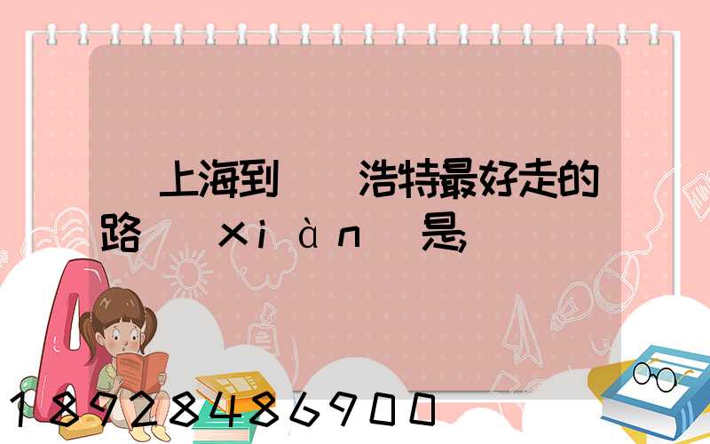 從上海到烏蘭浩特最好走的路線(xiàn)是
