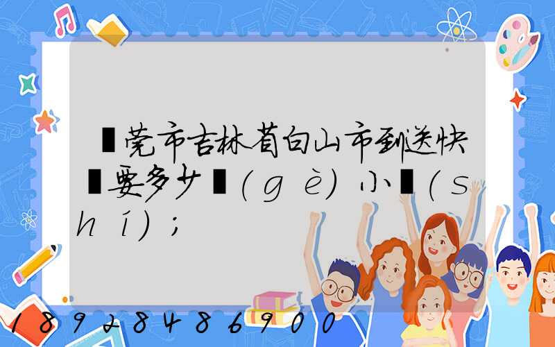 東莞市吉林省白山市到送快遞要多少個(gè)小時(shí)
