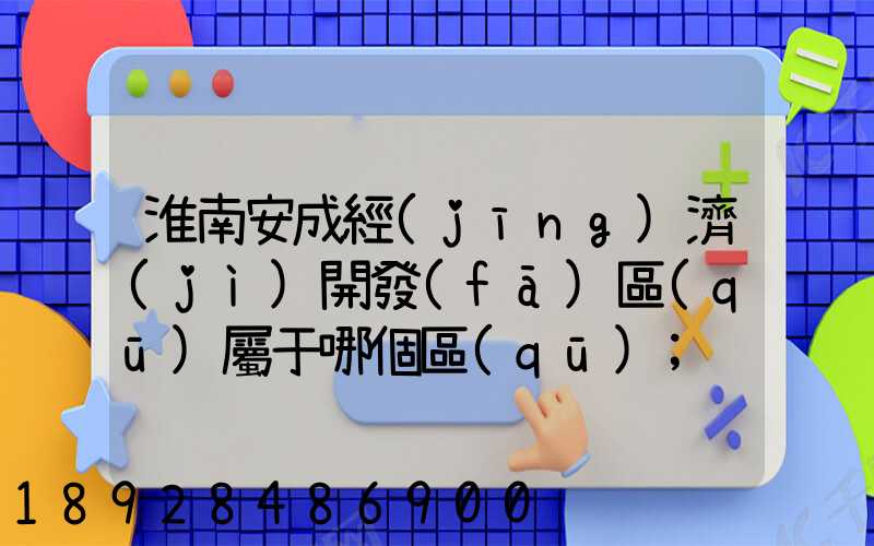 淮南安成經(jīng)濟(jì)開發(fā)區(qū)屬于哪個區(qū)