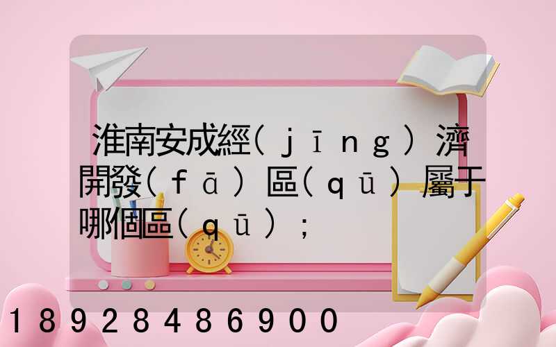 淮南安成經(jīng)濟開發(fā)區(qū)屬于哪個區(qū)
