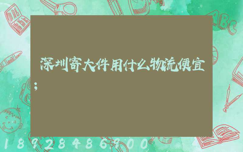 深圳寄大件用什么物流便宜
