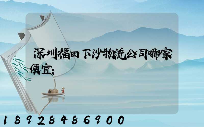 深圳福田下沙物流公司哪家便宜