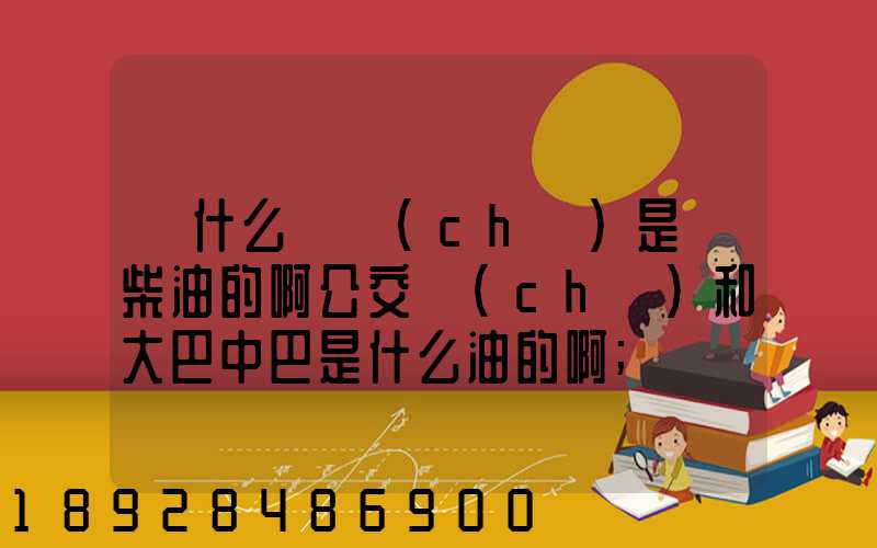 為什么貨車(chē)是燒柴油的啊公交車(chē)和大巴中巴是什么油的啊