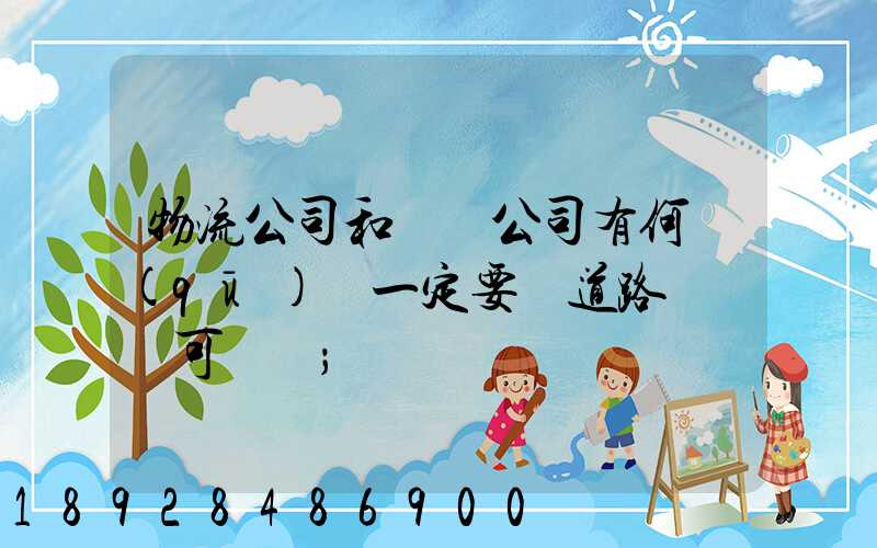 物流公司和運輸公司有何區(qū)別一定要辦道路運輸許可證嗎