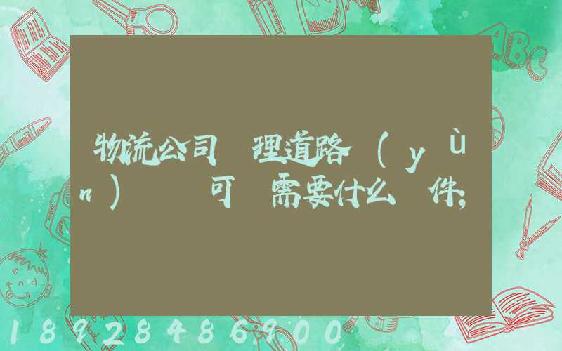 物流公司辦理道路運(yùn)輸許可證需要什么條件
