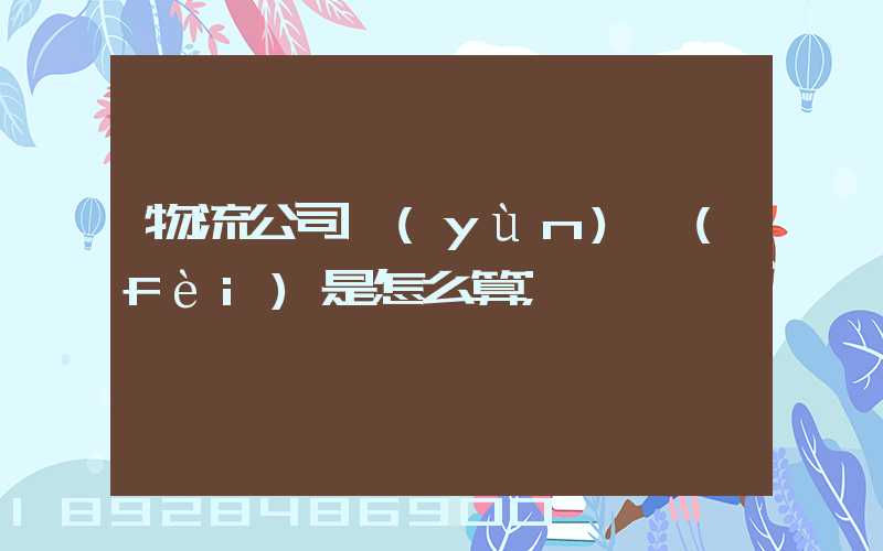物流公司運(yùn)費(fèi)是怎么算