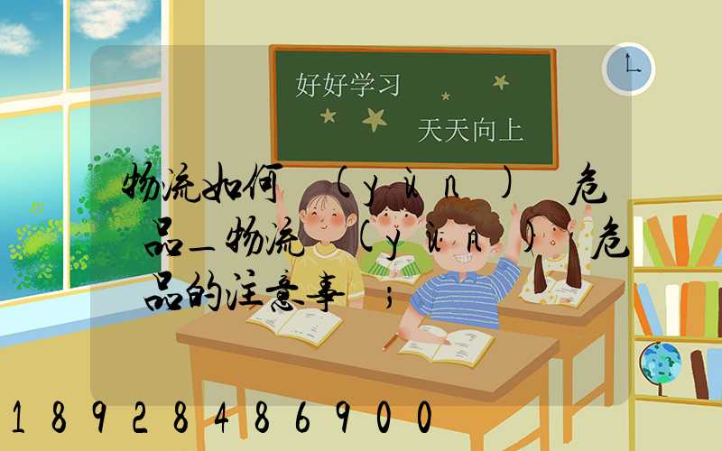 物流如何運(yùn)輸危險品_物流運(yùn)輸危險品的注意事項