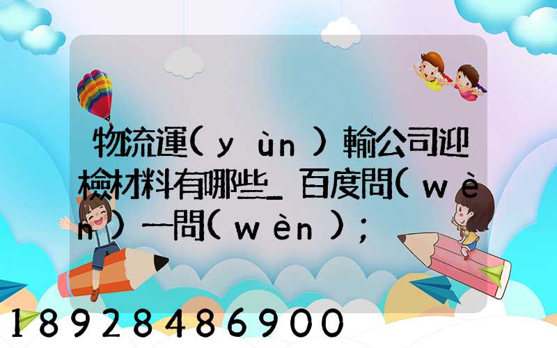 物流運(yùn)輸公司迎檢材料有哪些_百度問(wèn)一問(wèn)