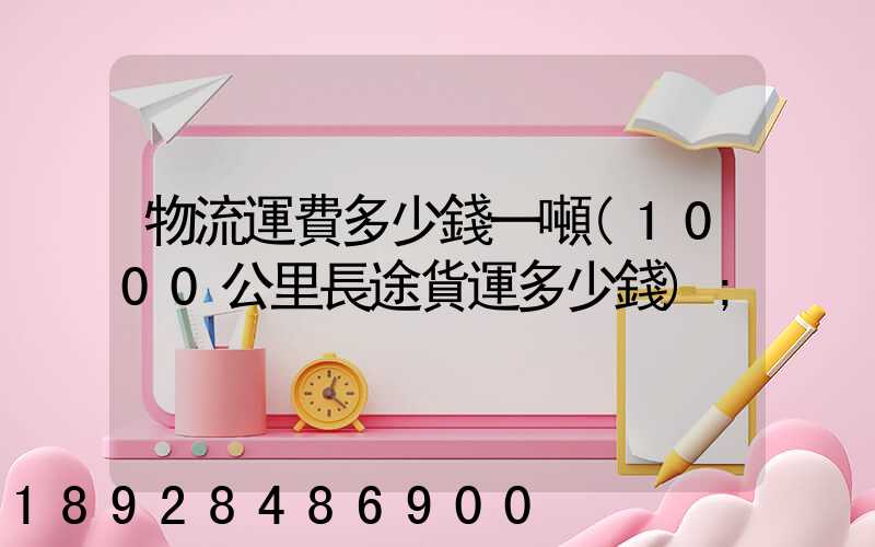物流運費多少錢一噸(1000公里長途貨運多少錢)