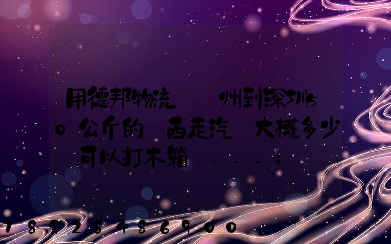 用德邦物流從蘇州到深圳50公斤的東西走汽運大概多少錢可以打木箱嗎...