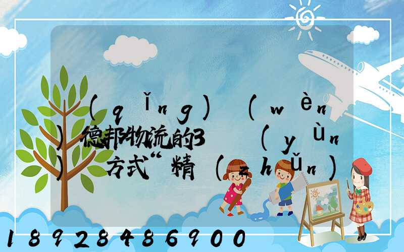 請(qǐng)問(wèn)德邦物流的3種運(yùn)輸方式“精準(zhǔn)汽運(yùn)”,“精準(zhǔn)城運(yùn)”,“德邦快遞”都...