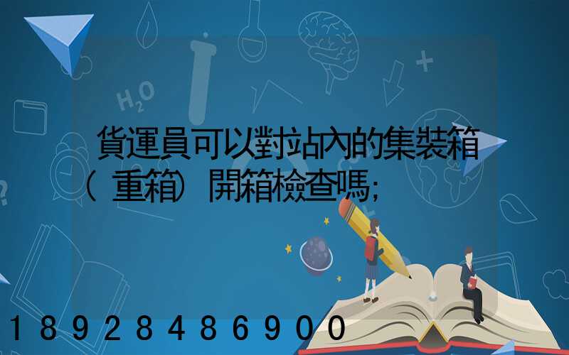 貨運員可以對站內的集裝箱(重箱)開箱檢查嗎