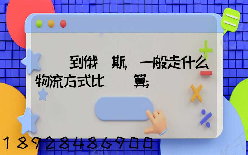 運貨到俄羅斯,一般走什么物流方式比較劃算