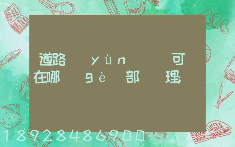 道路運(yùn)輸許可證在哪個(gè)部門辦理