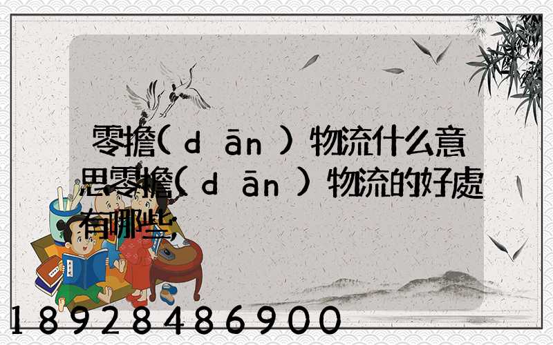 零擔(dān)物流什么意思零擔(dān)物流的好處有哪些