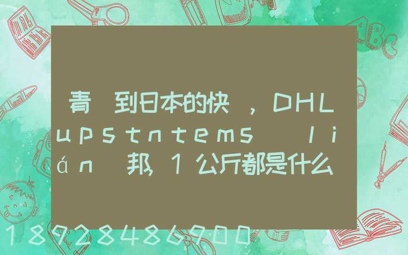 青島到日本的快遞,DHLupstntems聯(lián)邦,1公斤都是什么價(jià)格,哪家價(jià)格...