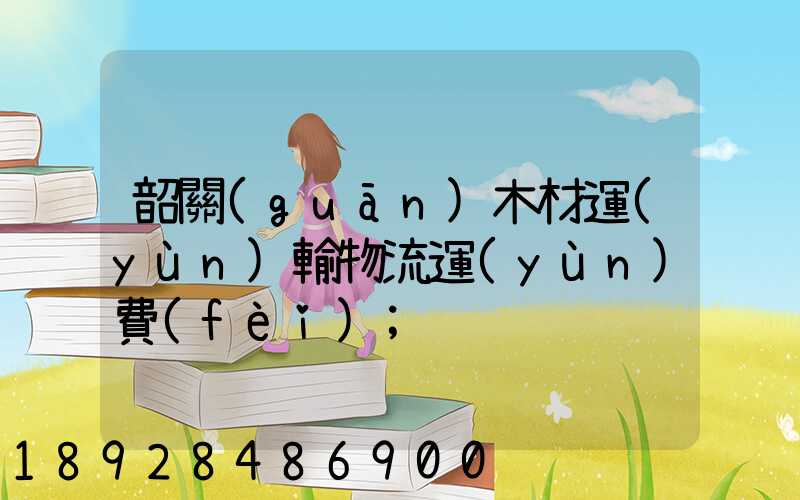 韶關(guān)木材運(yùn)輸物流運(yùn)費(fèi)